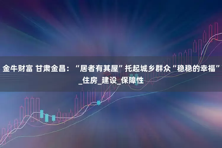 金牛财富 甘肃金昌：“居者有其屋”托起城乡群众“稳稳的幸福”_住房_建设_保障性