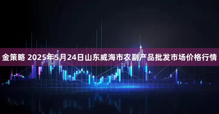 金策略 2025年5月24日山东威海市农副产品批发市场价格行情