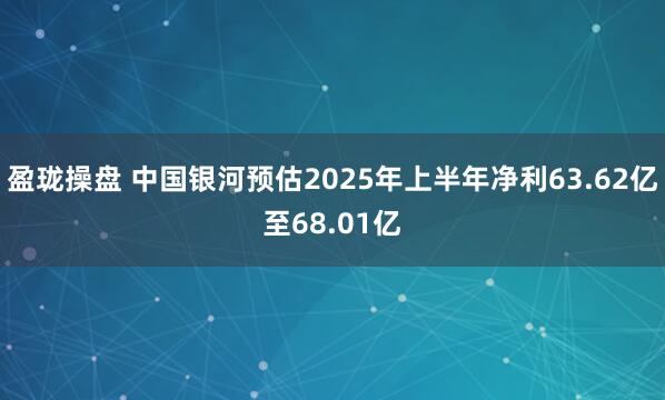 盈珑操盘 中国银河预估2025年上半年净利63.62亿至68.01亿