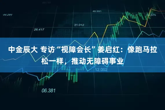 中金辰大 专访“视障会长”姜启红：像跑马拉松一样，推动无障碍事业
