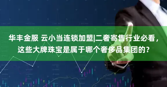 华丰金服 云小当连锁加盟|二奢寄售行业必看，这些大牌珠宝是属于哪个奢侈品集团的？