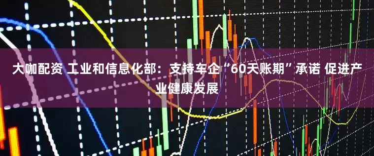 大咖配资 工业和信息化部：支持车企“60天账期”承诺 促进产业健康发展