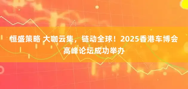 恒盛策略 大咖云集，链动全球！2025香港车博会高峰论坛成功举办