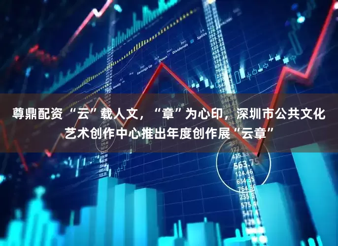 尊鼎配资 “云”载人文，“章”为心印，深圳市公共文化艺术创作中心推出年度创作展“云章”